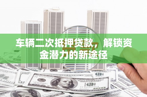麻城车辆二次抵押贷款，解锁资金潜力的新途径