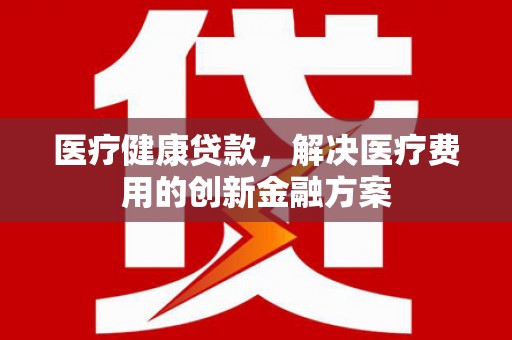 色达医疗健康贷款，解决医疗费用的创新金融方案